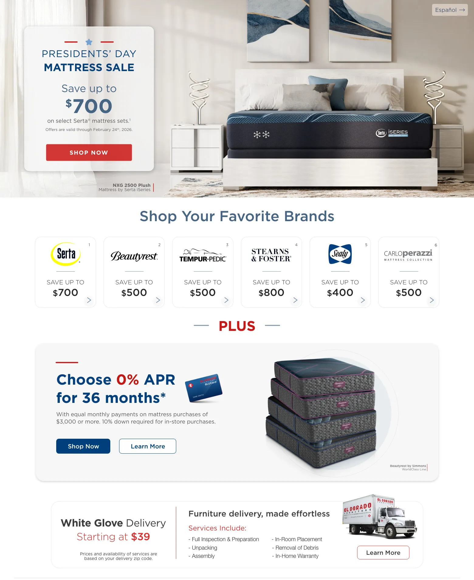 Español. Presidents’ day Mattress sale Save up to $700 on select Serta® mattress sets.1 Offers are valid through February 24th, 2026. Shop Now. NXG 2500 Plush Mattress by Serta iSeries. Shop Your Favorite Brands. Serta 1 Save up to $700. Beautyrest 2 Save up to $500. Tempur-pedic 3 Save up to $500. Stearns & Foster 4 Save up to $800. Sealy 5 Save up to $400. CarloPerazzi Mattress Collection 6 Save up to $500. PLUS. Choose 0% APR for 36 months* With equal monthly payments on mattress purchases of $3,000 or more. 10% down required for in-store purchases. Shop Now. Learn More. Beautyrest by Simmons WorldClass Line.White Glove Delivery | Starting at $39. Furniture delivery, made effortless. Services Include: Full Inspection & Preparation. Unpacking. Assembly. In-Room Placement. Removal of Debris. In-Home Warranty. Learn More